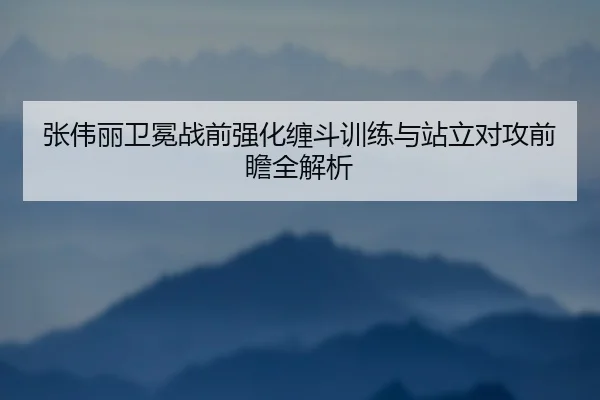 张伟丽卫冕战前强化缠斗训练与站立对攻前瞻全解析