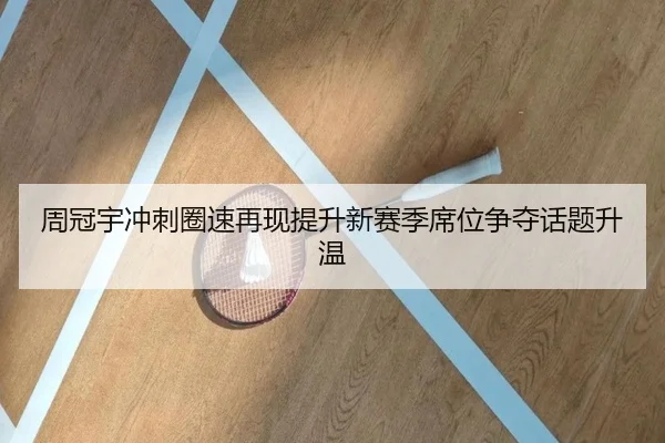 周冠宇冲刺圈速再现提升新赛季席位争夺话题升温